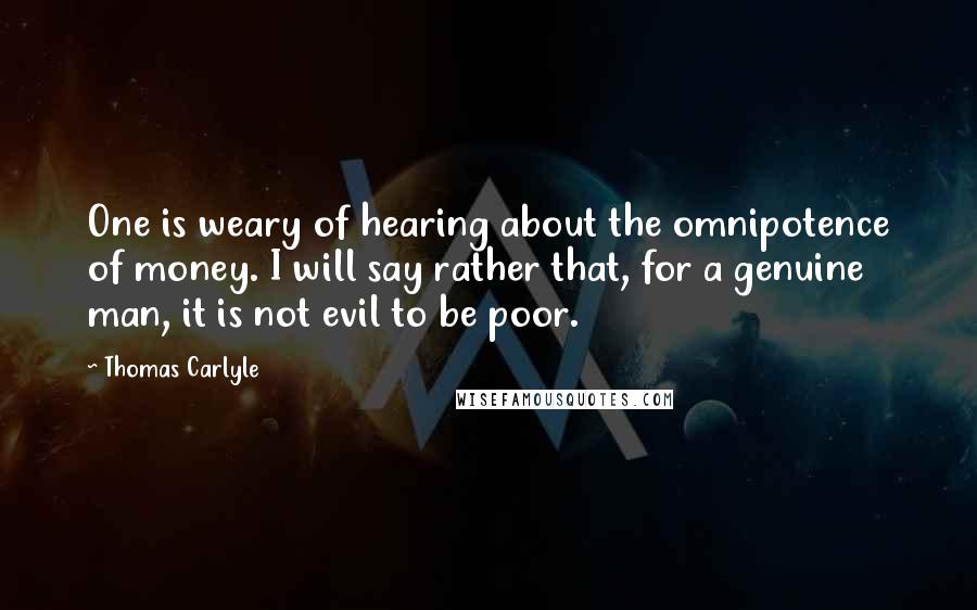 Thomas Carlyle Quotes: One is weary of hearing about the omnipotence of money. I will say rather that, for a genuine man, it is not evil to be poor.