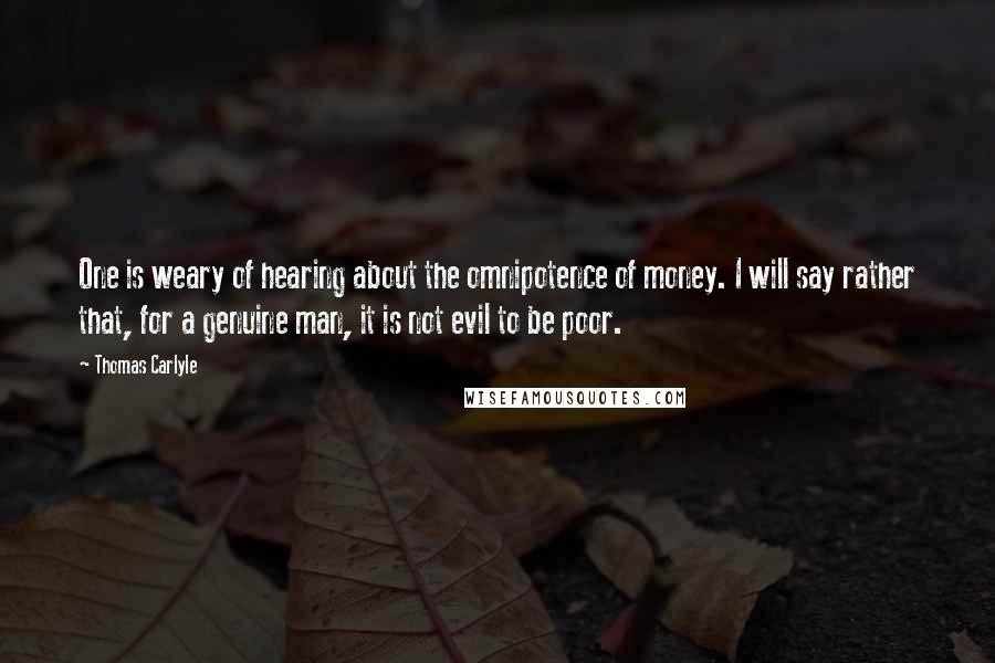 Thomas Carlyle Quotes: One is weary of hearing about the omnipotence of money. I will say rather that, for a genuine man, it is not evil to be poor.