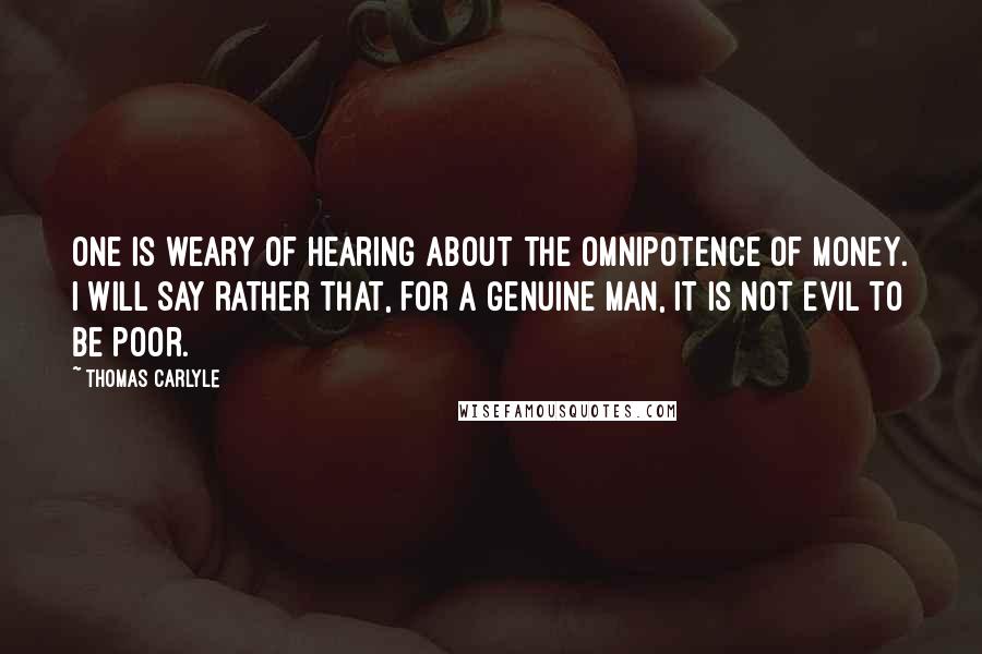 Thomas Carlyle Quotes: One is weary of hearing about the omnipotence of money. I will say rather that, for a genuine man, it is not evil to be poor.