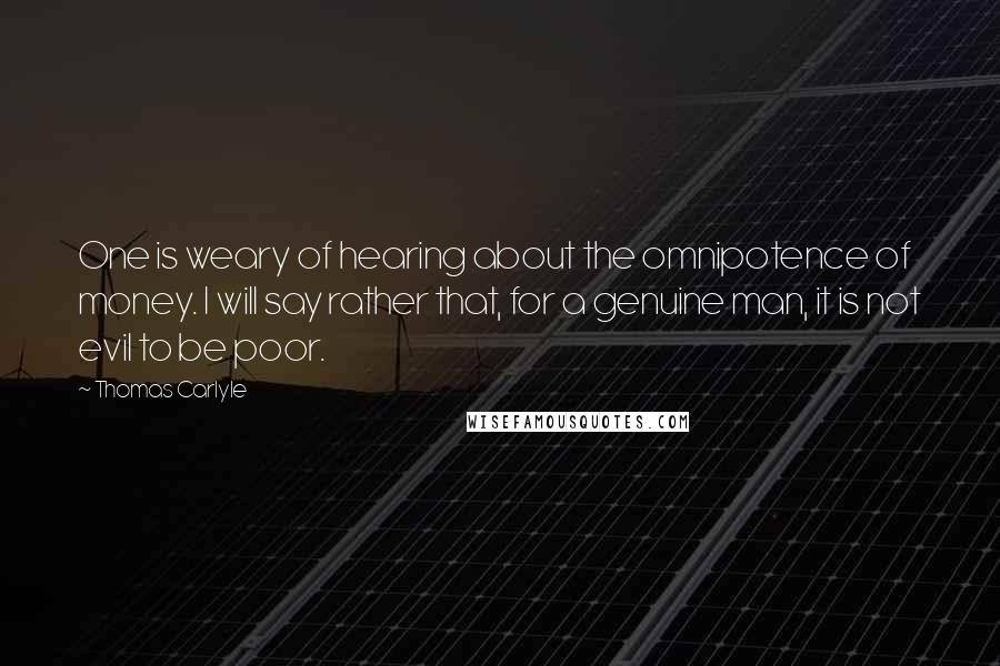 Thomas Carlyle Quotes: One is weary of hearing about the omnipotence of money. I will say rather that, for a genuine man, it is not evil to be poor.