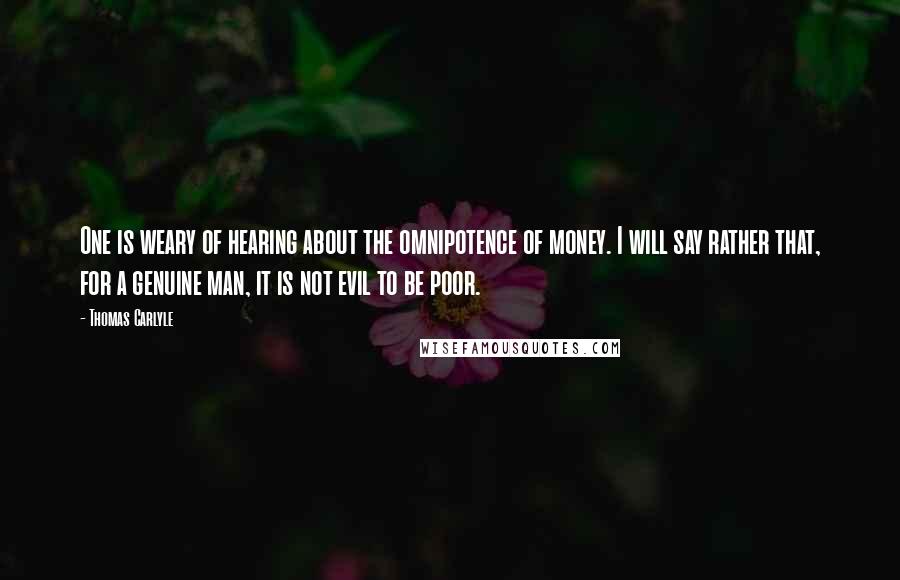 Thomas Carlyle Quotes: One is weary of hearing about the omnipotence of money. I will say rather that, for a genuine man, it is not evil to be poor.