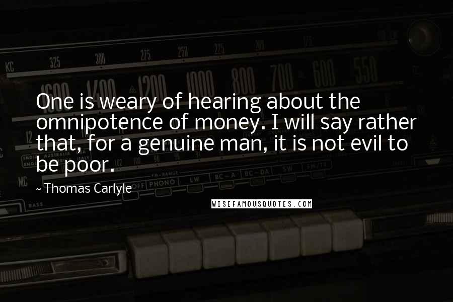 Thomas Carlyle Quotes: One is weary of hearing about the omnipotence of money. I will say rather that, for a genuine man, it is not evil to be poor.