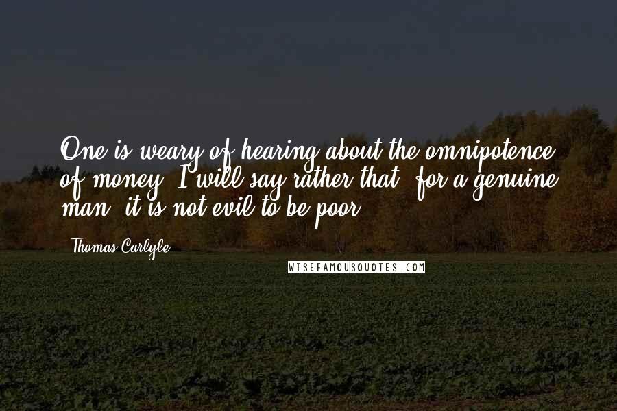 Thomas Carlyle Quotes: One is weary of hearing about the omnipotence of money. I will say rather that, for a genuine man, it is not evil to be poor.