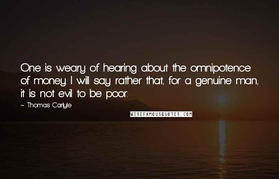 Thomas Carlyle Quotes: One is weary of hearing about the omnipotence of money. I will say rather that, for a genuine man, it is not evil to be poor.