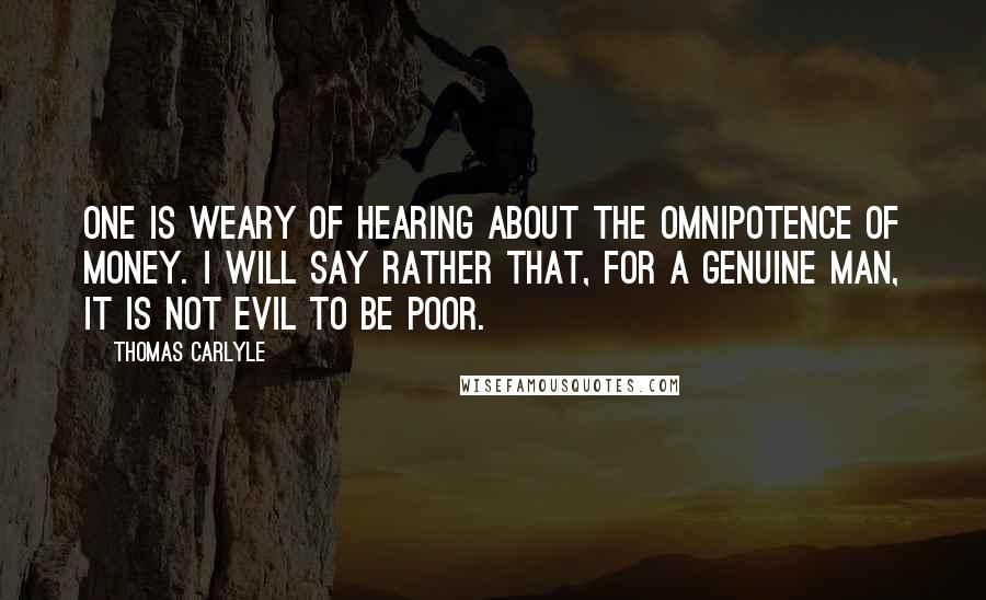 Thomas Carlyle Quotes: One is weary of hearing about the omnipotence of money. I will say rather that, for a genuine man, it is not evil to be poor.