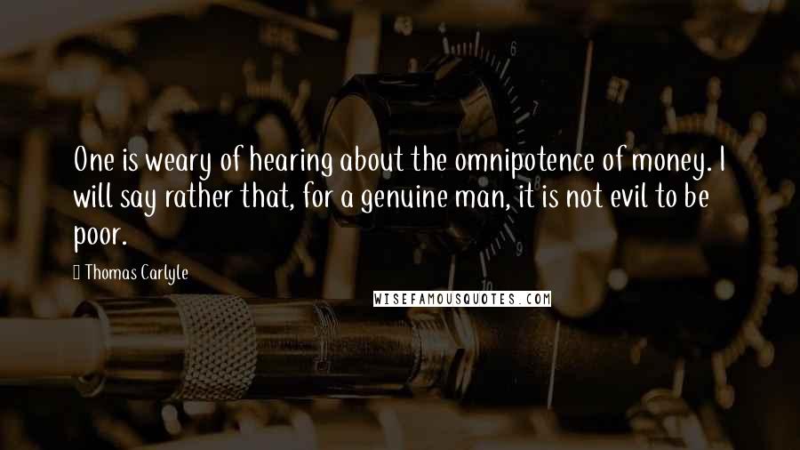 Thomas Carlyle Quotes: One is weary of hearing about the omnipotence of money. I will say rather that, for a genuine man, it is not evil to be poor.