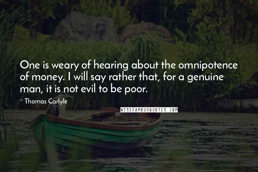 Thomas Carlyle Quotes: One is weary of hearing about the omnipotence of money. I will say rather that, for a genuine man, it is not evil to be poor.