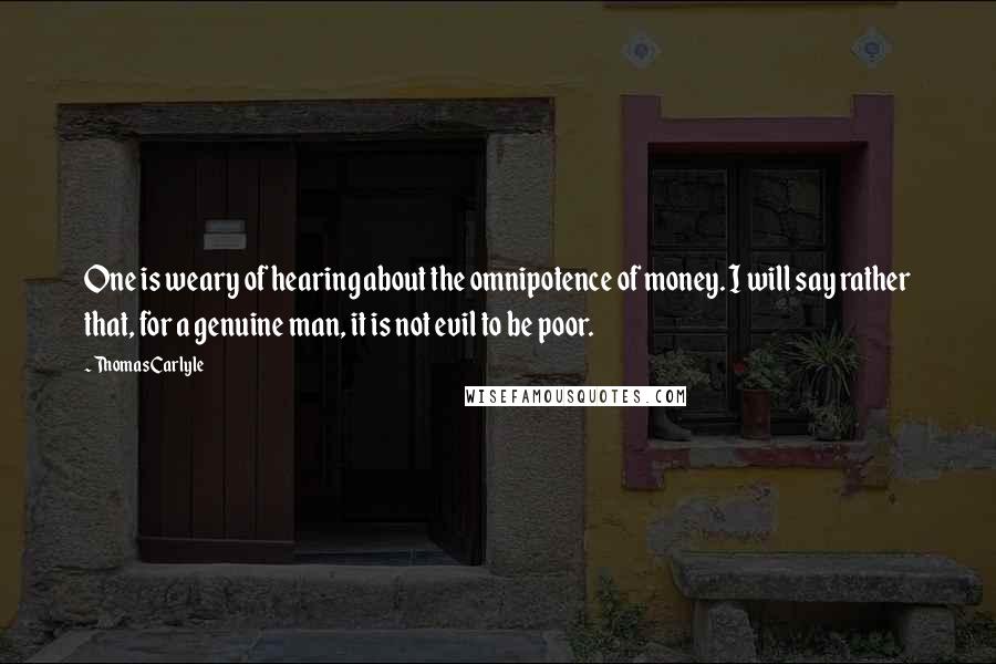 Thomas Carlyle Quotes: One is weary of hearing about the omnipotence of money. I will say rather that, for a genuine man, it is not evil to be poor.