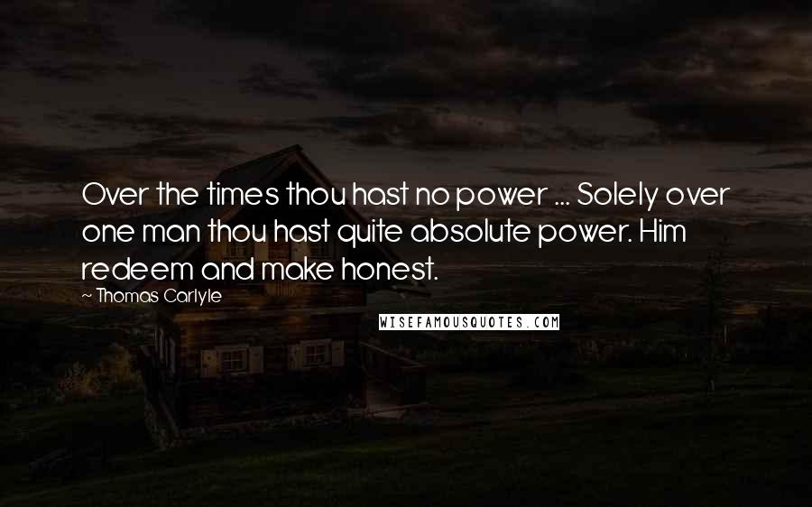 Thomas Carlyle Quotes: Over the times thou hast no power ... Solely over one man thou hast quite absolute power. Him redeem and make honest.