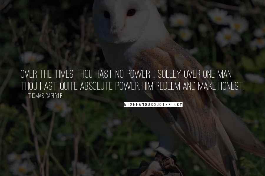 Thomas Carlyle Quotes: Over the times thou hast no power ... Solely over one man thou hast quite absolute power. Him redeem and make honest.