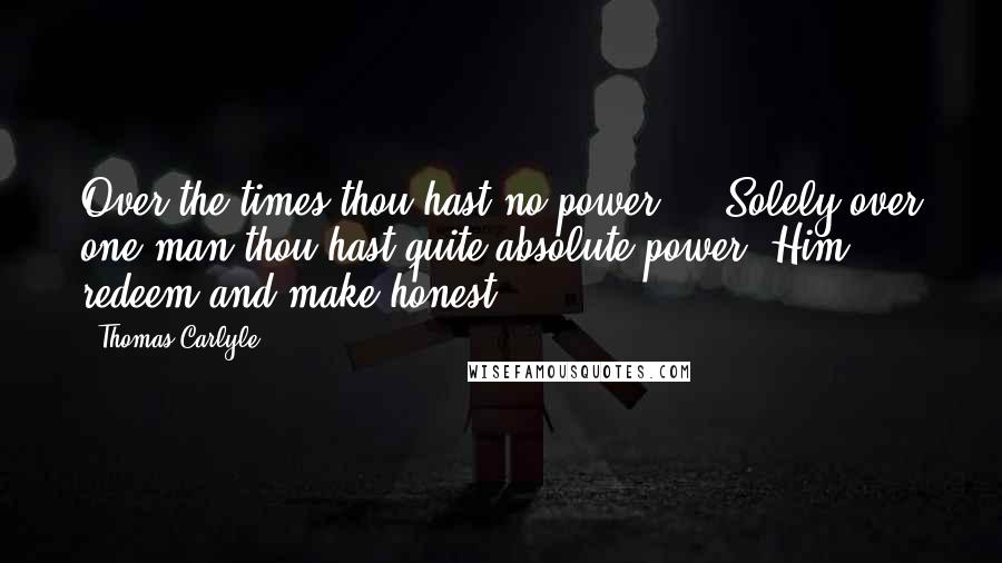 Thomas Carlyle Quotes: Over the times thou hast no power ... Solely over one man thou hast quite absolute power. Him redeem and make honest.