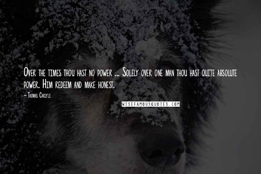 Thomas Carlyle Quotes: Over the times thou hast no power ... Solely over one man thou hast quite absolute power. Him redeem and make honest.