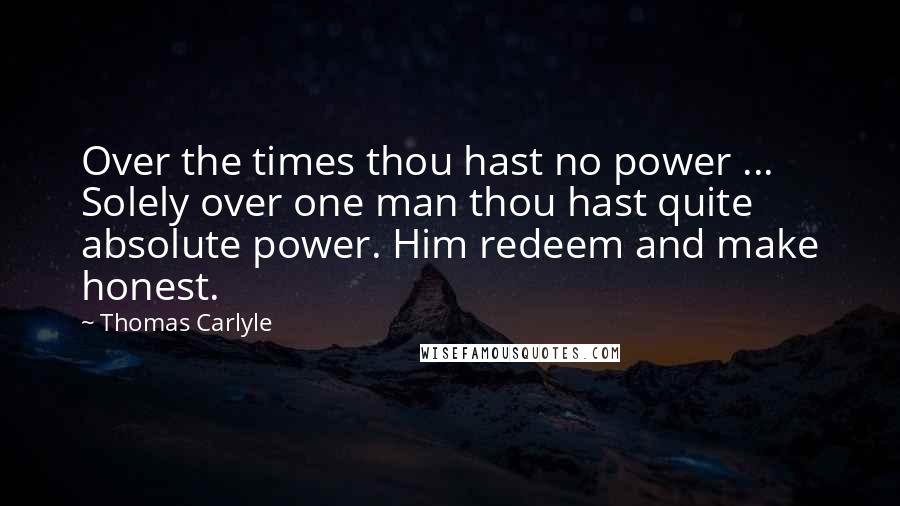 Thomas Carlyle Quotes: Over the times thou hast no power ... Solely over one man thou hast quite absolute power. Him redeem and make honest.