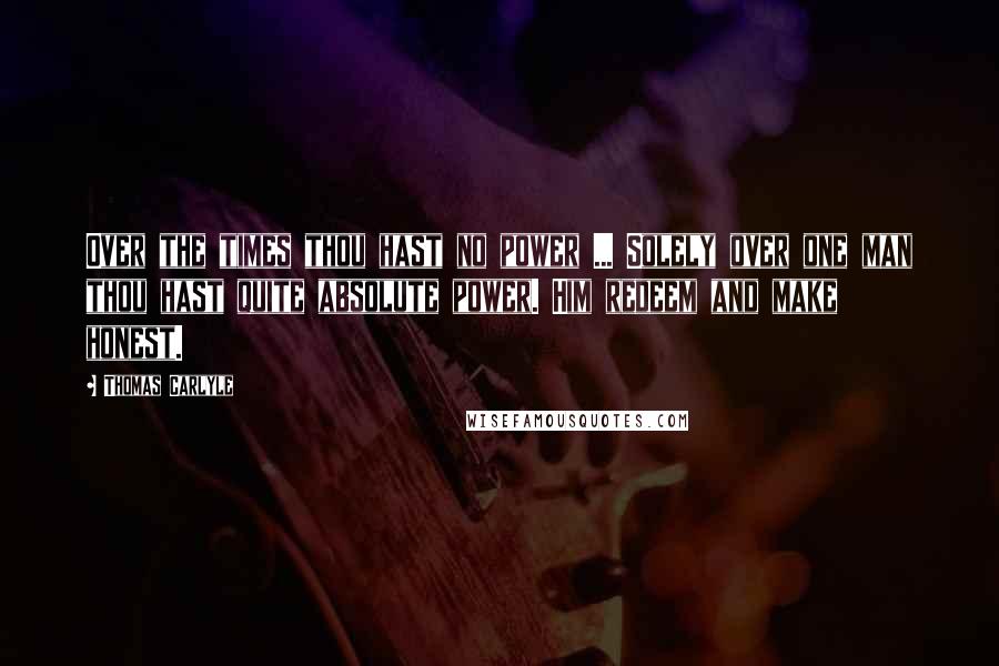 Thomas Carlyle Quotes: Over the times thou hast no power ... Solely over one man thou hast quite absolute power. Him redeem and make honest.