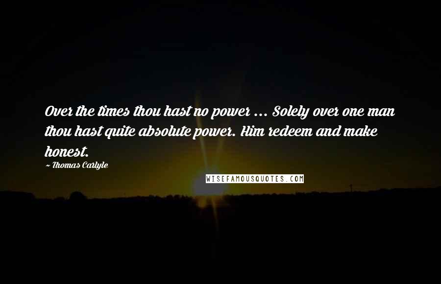 Thomas Carlyle Quotes: Over the times thou hast no power ... Solely over one man thou hast quite absolute power. Him redeem and make honest.