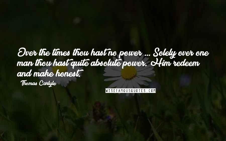 Thomas Carlyle Quotes: Over the times thou hast no power ... Solely over one man thou hast quite absolute power. Him redeem and make honest.