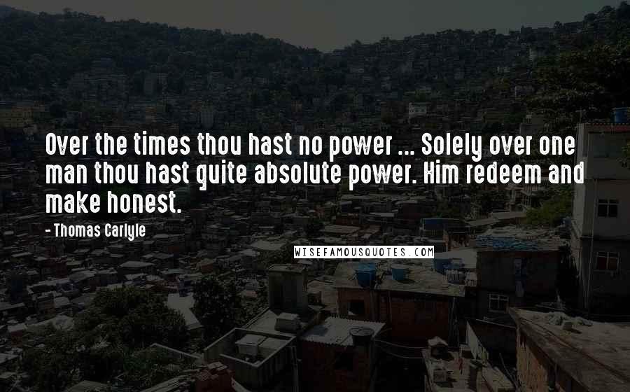 Thomas Carlyle Quotes: Over the times thou hast no power ... Solely over one man thou hast quite absolute power. Him redeem and make honest.