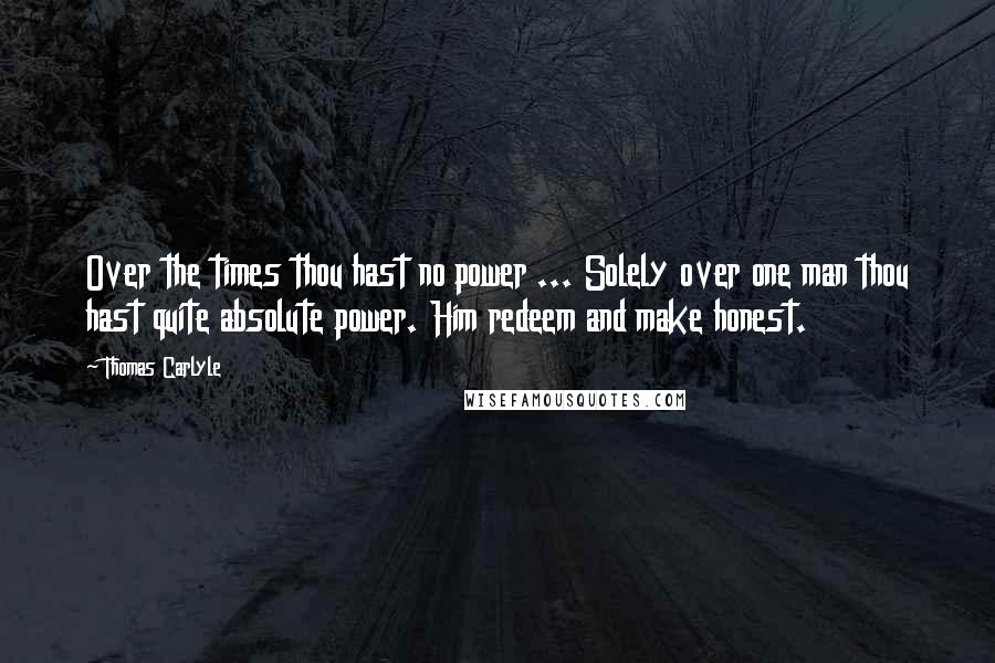 Thomas Carlyle Quotes: Over the times thou hast no power ... Solely over one man thou hast quite absolute power. Him redeem and make honest.