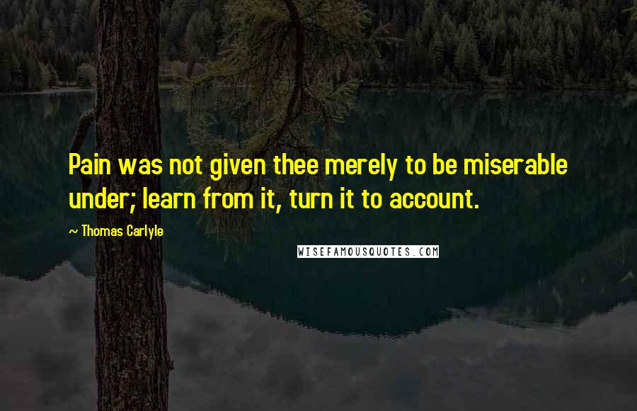 Thomas Carlyle Quotes: Pain was not given thee merely to be miserable under; learn from it, turn it to account.