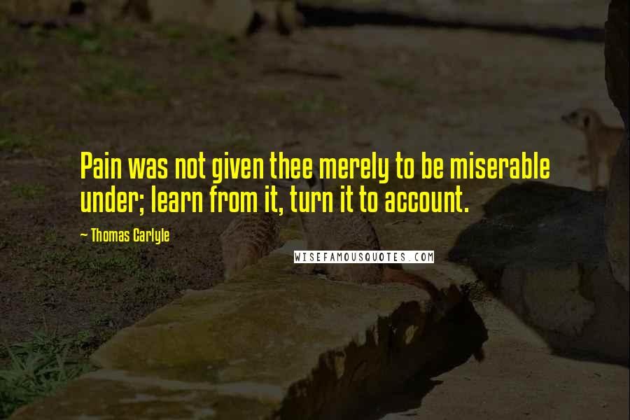 Thomas Carlyle Quotes: Pain was not given thee merely to be miserable under; learn from it, turn it to account.