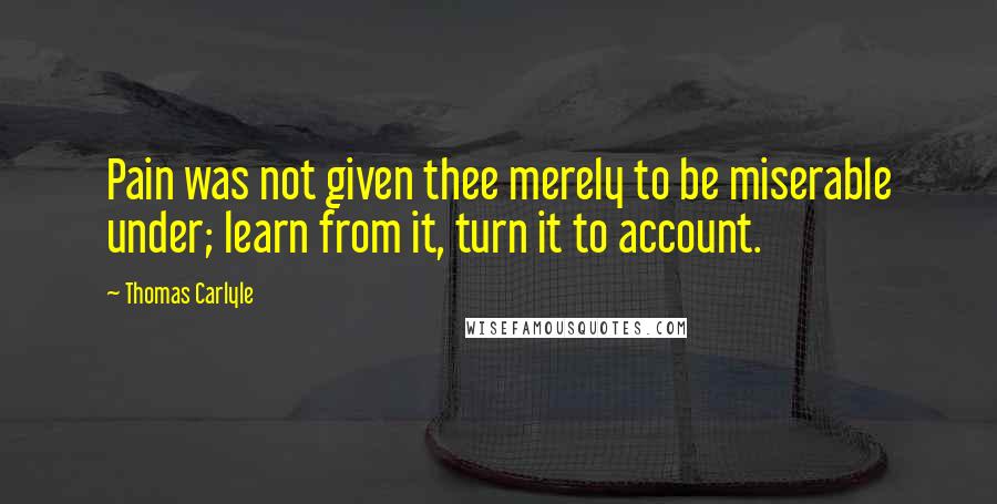 Thomas Carlyle Quotes: Pain was not given thee merely to be miserable under; learn from it, turn it to account.