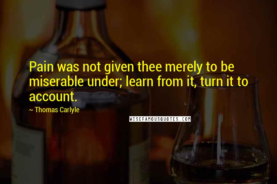 Thomas Carlyle Quotes: Pain was not given thee merely to be miserable under; learn from it, turn it to account.