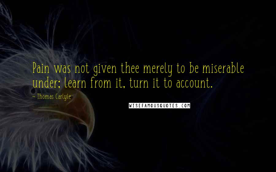 Thomas Carlyle Quotes: Pain was not given thee merely to be miserable under; learn from it, turn it to account.