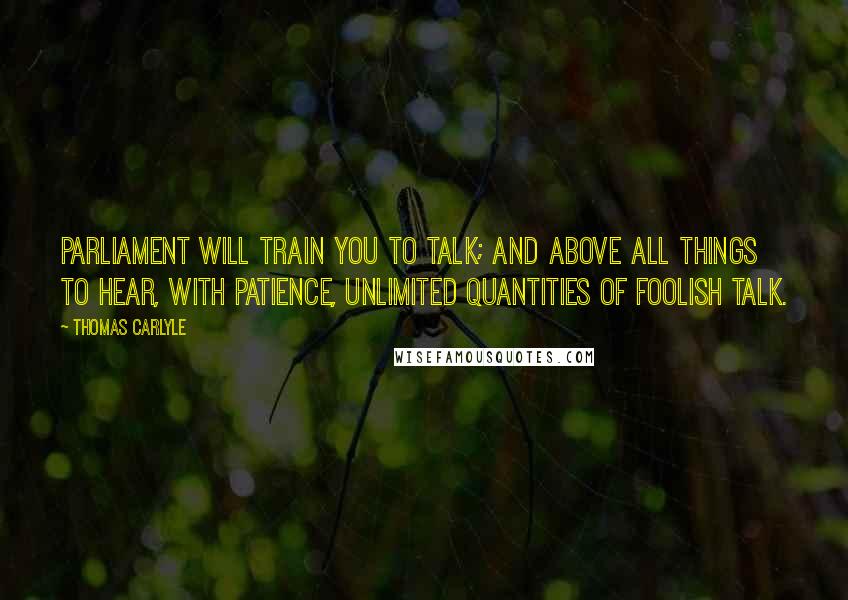 Thomas Carlyle Quotes: Parliament will train you to talk; and above all things to hear, with patience, unlimited quantities of foolish talk.