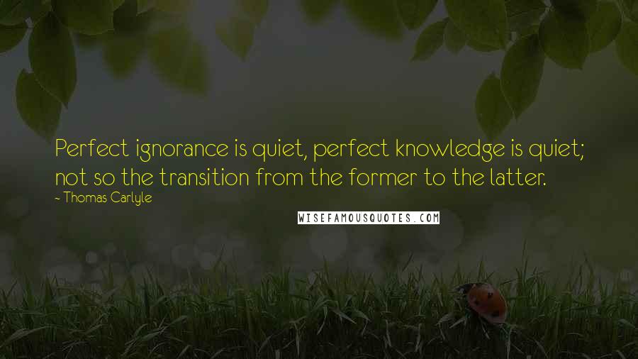 Thomas Carlyle Quotes: Perfect ignorance is quiet, perfect knowledge is quiet; not so the transition from the former to the latter.