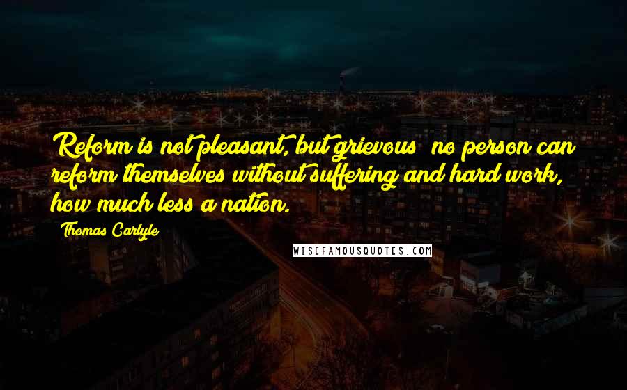 Thomas Carlyle Quotes: Reform is not pleasant, but grievous; no person can reform themselves without suffering and hard work, how much less a nation.