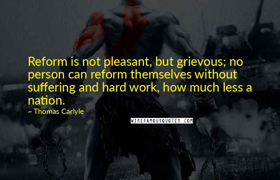 Thomas Carlyle Quotes: Reform is not pleasant, but grievous; no person can reform themselves without suffering and hard work, how much less a nation.