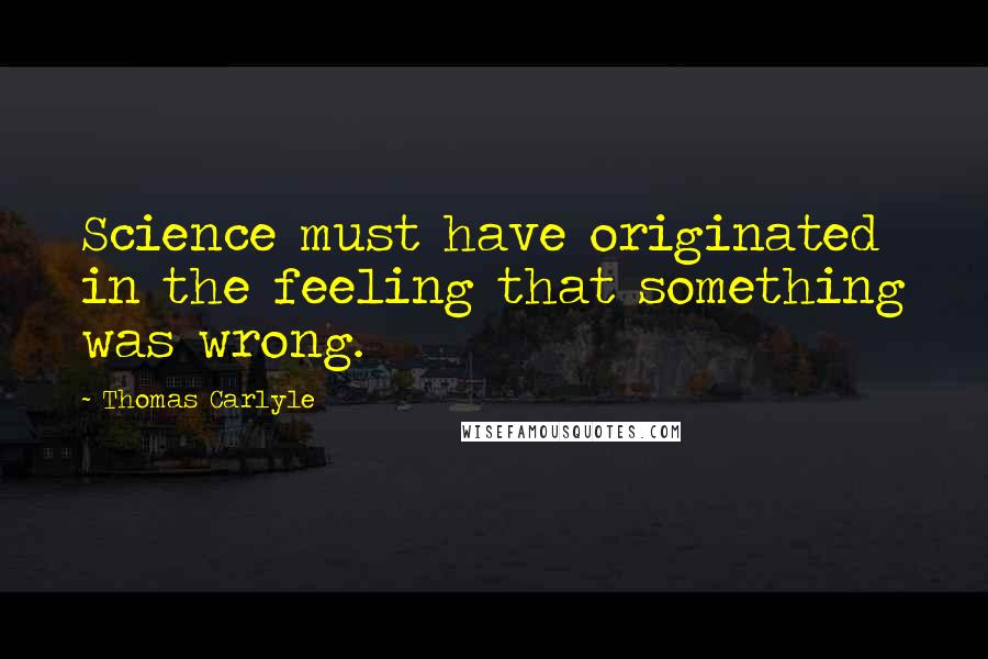 Thomas Carlyle Quotes: Science must have originated in the feeling that something was wrong.