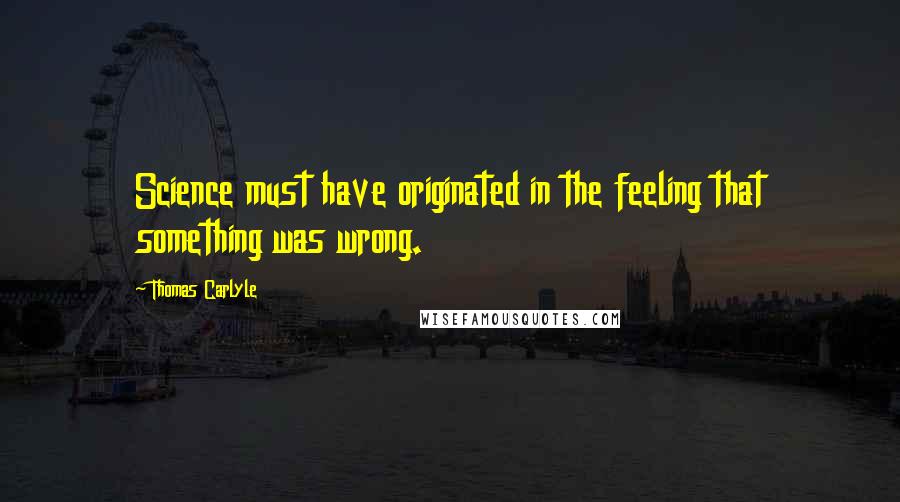 Thomas Carlyle Quotes: Science must have originated in the feeling that something was wrong.