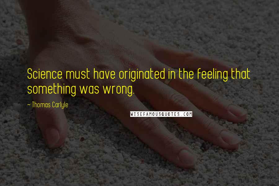 Thomas Carlyle Quotes: Science must have originated in the feeling that something was wrong.