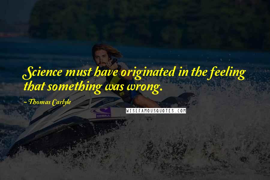 Thomas Carlyle Quotes: Science must have originated in the feeling that something was wrong.