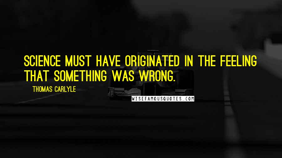 Thomas Carlyle Quotes: Science must have originated in the feeling that something was wrong.