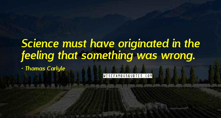 Thomas Carlyle Quotes: Science must have originated in the feeling that something was wrong.