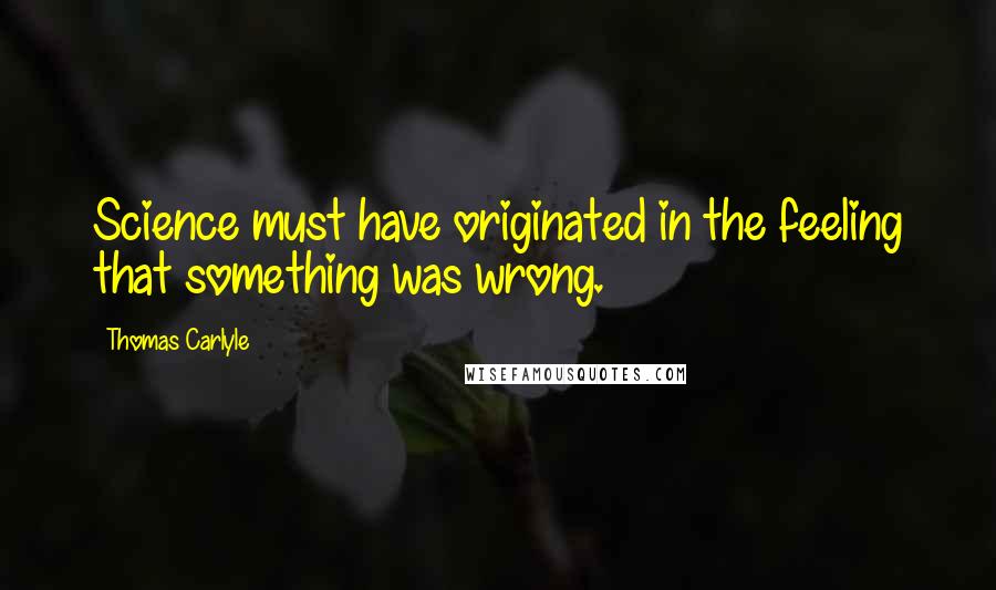 Thomas Carlyle Quotes: Science must have originated in the feeling that something was wrong.