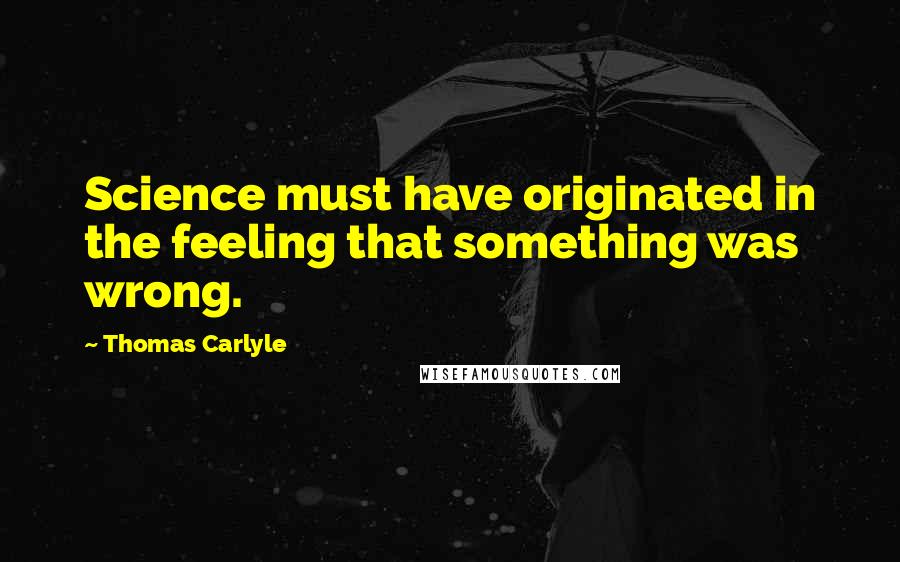 Thomas Carlyle Quotes: Science must have originated in the feeling that something was wrong.