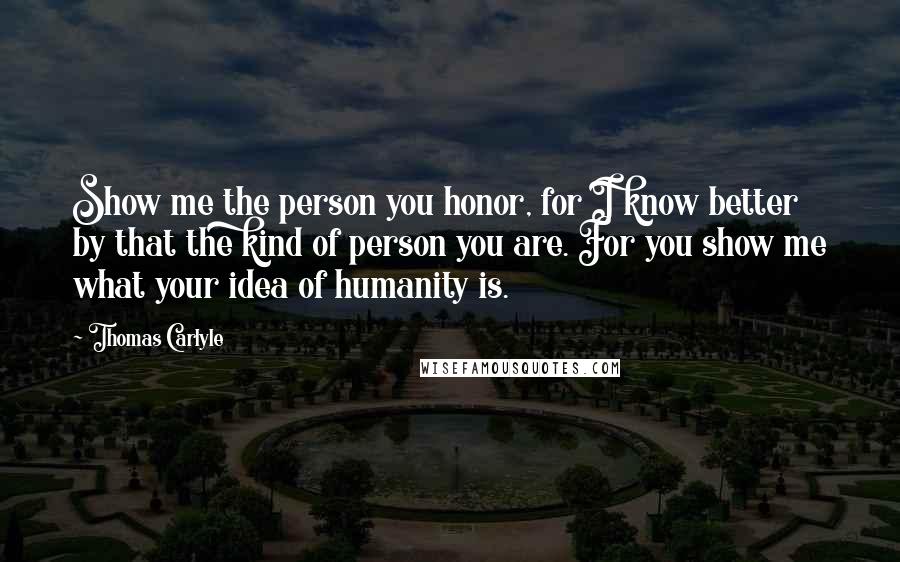 Thomas Carlyle Quotes: Show me the person you honor, for I know better by that the kind of person you are. For you show me what your idea of humanity is.