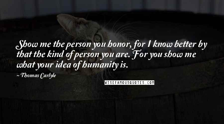 Thomas Carlyle Quotes: Show me the person you honor, for I know better by that the kind of person you are. For you show me what your idea of humanity is.