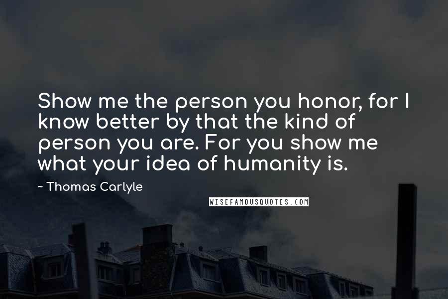 Thomas Carlyle Quotes: Show me the person you honor, for I know better by that the kind of person you are. For you show me what your idea of humanity is.