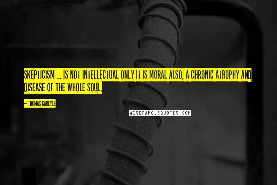 Thomas Carlyle Quotes: Skepticism ... is not intellectual only it is moral also, a chronic atrophy and disease of the whole soul.