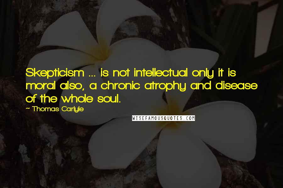 Thomas Carlyle Quotes: Skepticism ... is not intellectual only it is moral also, a chronic atrophy and disease of the whole soul.