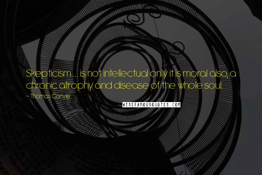 Thomas Carlyle Quotes: Skepticism ... is not intellectual only it is moral also, a chronic atrophy and disease of the whole soul.