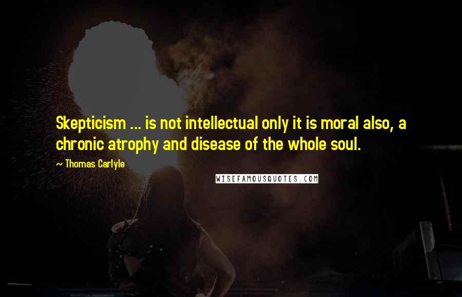 Thomas Carlyle Quotes: Skepticism ... is not intellectual only it is moral also, a chronic atrophy and disease of the whole soul.