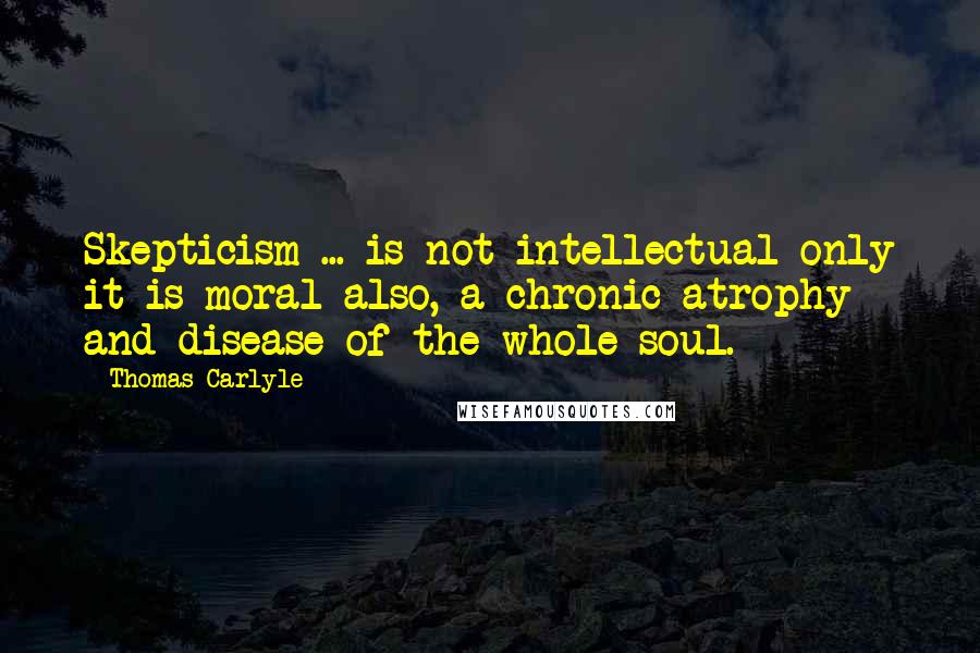 Thomas Carlyle Quotes: Skepticism ... is not intellectual only it is moral also, a chronic atrophy and disease of the whole soul.