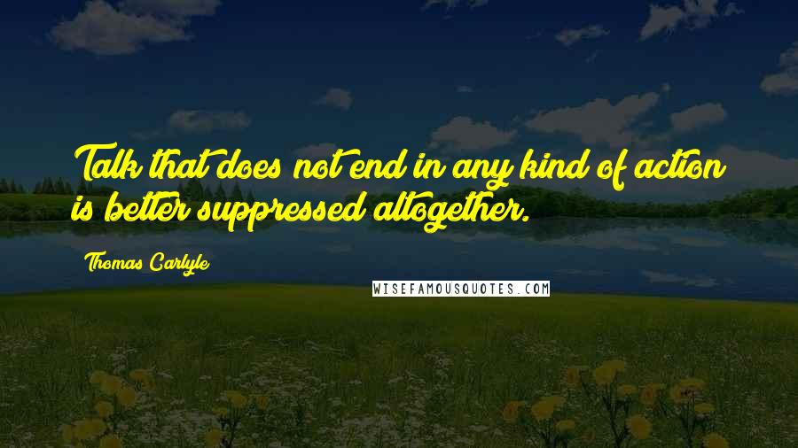 Thomas Carlyle Quotes: Talk that does not end in any kind of action is better suppressed altogether.