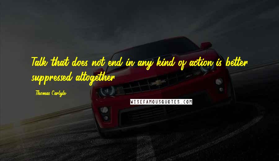 Thomas Carlyle Quotes: Talk that does not end in any kind of action is better suppressed altogether.