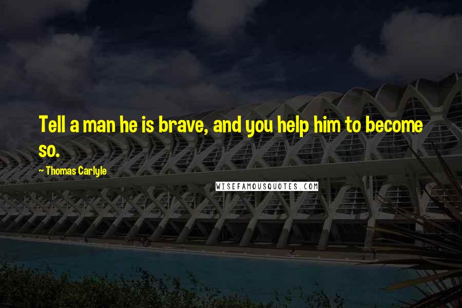 Thomas Carlyle Quotes: Tell a man he is brave, and you help him to become so.